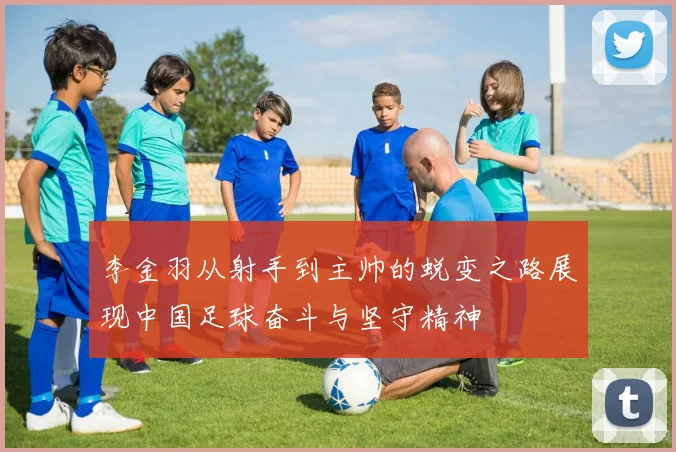 李金羽从射手到主帅的蜕变之路展现中国足球奋斗与坚守精神
