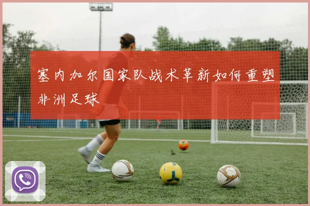 塞内加尔国家队战术革新如何重塑非洲足球