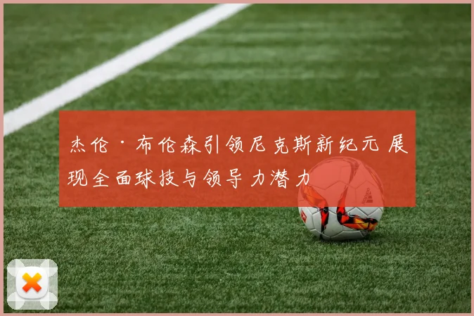 杰伦·布伦森引领尼克斯新纪元 展现全面球技与领导力潜力