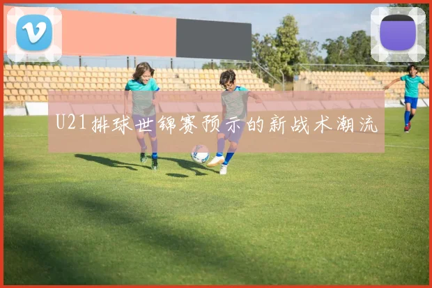 U21排球世锦赛预示的新战术潮流