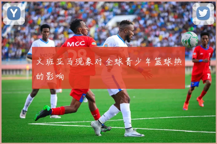 文班亚马现象对全球青少年篮球热的影响