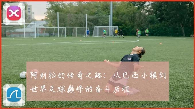 阿利松的传奇之路：从巴西小镇到世界足球巅峰的奋斗历程