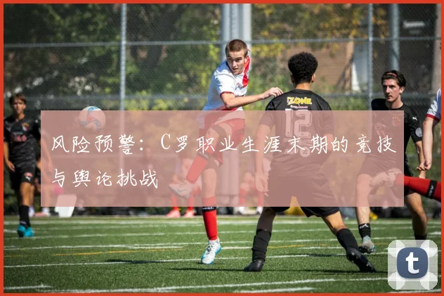 风险预警：C罗职业生涯末期的竞技与舆论挑战