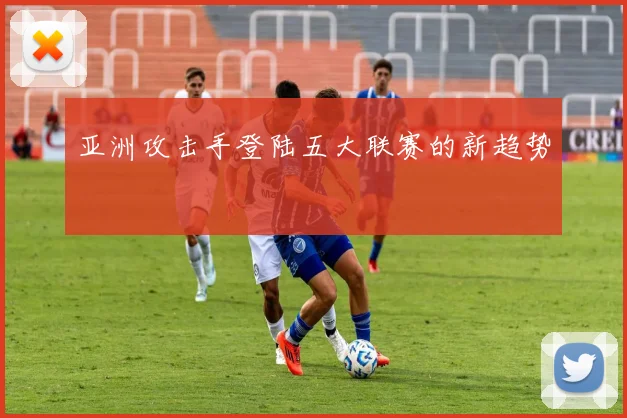 亚洲攻击手登陆五大联赛的新趋势