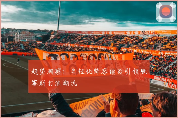 趋势洞察：年轻化阵容能否引领联赛新打法潮流