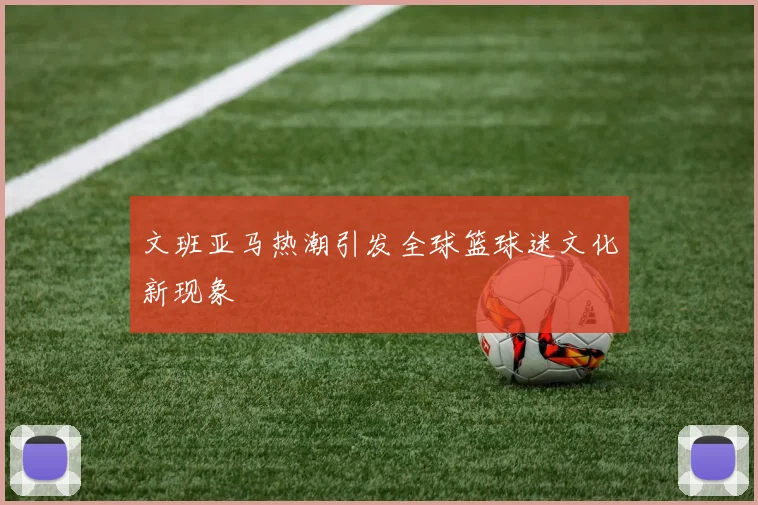 文班亚马热潮引发全球篮球迷文化新现象